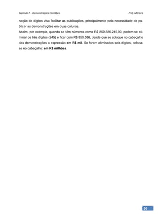 Capítulo 7 – Demonstrações Contábeis                                        Prof. Moreira 

nação de dígitos visa facilitar as publicações, principalmente pela necessidade de pu-
blicar as demonstrações em duas colunas.
Assim, por exemplo, quando se têm números como R$ 850.586.245,00, podem-se eli-
minar os três dígitos (245) e ficar com R$ 850.586, desde que se coloque no cabeçalho
das demonstrações a expressão em R$ mil. Se forem eliminados seis dígitos, coloca-
se no cabeçalho: em R$ milhões.




                                                                                         56
 