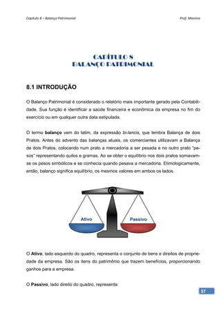 Capítulo 8 – Balanço Patrimonial                                            Prof. Moreira 




                                   CAPÍTULO 8
                              BALANÇO PATRIMONIAL


8.1 INTRODUÇÃO

O Balanço Patrimonial é considerado o relatório mais importante gerado pela Contabili-
dade. Sua função é identificar a saúde financeira e econômica da empresa no fim do
exercício ou em qualquer outra data estipulada.


O termo balanço vem do latim, da expressão bi-lancis, que lembra Balança de dois
Pratos. Antes do advento das balanças atuais, os comerciantes utilizavam a Balança
de dois Pratos, colocando num prato a mercadoria a ser pesada e no outro prato “pe-
sos” representando quilos e gramas. Ao se obter o equilíbrio nos dois pratos somavam-
se os pesos simbólicos e se conhecia quando pesava a mercadoria. Etimologicamente,
então, balanço significa equilíbrio, os mesmos valores em ambos os lados.




                                    Ativo          Passivo




O Ativo, lado esquerdo do quadro, representa o conjunto de bens e direitos de proprie-
dade da empresa. São os itens do patrimônio que trazem benefícios, proporcionando
ganhos para a empresa.


O Passivo, lado direito do quadro, representa:
                                                                                         57
 