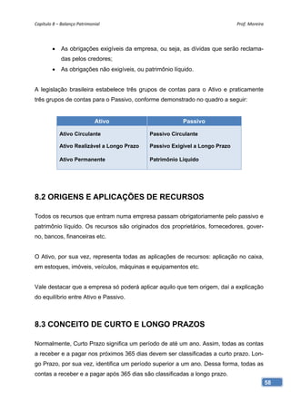 Capítulo 8 – Balanço Patrimonial                                                Prof. Moreira 




        •    As obrigações exigíveis da empresa, ou seja, as dívidas que serão reclama-
             das pelos credores;
        •    As obrigações não exigíveis, ou patrimônio líquido.


A legislação brasileira estabelece três grupos de contas para o Ativo e praticamente
três grupos de contas para o Passivo, conforme demonstrado no quadro a seguir:


                             Ativo                         Passivo

            Ativo Circulante                   Passivo Circulante

            Ativo Realizável a Longo Prazo     Passivo Exigível a Longo Prazo

            Ativo Permanente                   Patrimônio Líquido




8.2 ORIGENS E APLICAÇÕES DE RECURSOS

Todos os recursos que entram numa empresa passam obrigatoriamente pelo passivo e
patrimônio líquido. Os recursos são originados dos proprietários, fornecedores, gover-
no, bancos, financeiras etc.


O Ativo, por sua vez, representa todas as aplicações de recursos: aplicação no caixa,
em estoques, imóveis, veículos, máquinas e equipamentos etc.


Vale destacar que a empresa só poderá aplicar aquilo que tem origem, daí a explicação
do equilíbrio entre Ativo e Passivo.



8.3 CONCEITO DE CURTO E LONGO PRAZOS

Normalmente, Curto Prazo significa um período de até um ano. Assim, todas as contas
a receber e a pagar nos próximos 365 dias devem ser classificadas a curto prazo. Lon-
go Prazo, por sua vez, identifica um período superior a um ano. Dessa forma, todas as
contas a receber e a pagar após 365 dias são classificadas a longo prazo.
                                                                                             58
 
