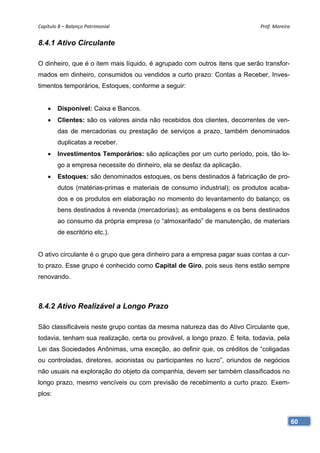 Capítulo 8 – Balanço Patrimonial                                             Prof. Moreira 


8.4.1 Ativo Circulante

O dinheiro, que é o item mais líquido, é agrupado com outros itens que serão transfor-
mados em dinheiro, consumidos ou vendidos a curto prazo: Contas a Receber, Inves-
timentos temporários, Estoques, conforme a seguir:


    •   Disponível: Caixa e Bancos.
    •   Clientes: são os valores ainda não recebidos dos clientes, decorrentes de ven-
        das de mercadorias ou prestação de serviços a prazo, também denominados
        duplicatas a receber.
    •   Investimentos Temporários: são aplicações por um curto período, pois, tão lo-
        go a empresa necessite do dinheiro, ela se desfaz da aplicação.
    •   Estoques: são denominados estoques, os bens destinados à fabricação de pro-
        dutos (matérias-primas e materiais de consumo industrial); os produtos acaba-
        dos e os produtos em elaboração no momento do levantamento do balanço; os
        bens destinados à revenda (mercadorias); as embalagens e os bens destinados
        ao consumo da própria empresa (o “almoxarifado” de manutenção, de materiais
        de escritório etc.).


O ativo circulante é o grupo que gera dinheiro para a empresa pagar suas contas a cur-
to prazo. Esse grupo é conhecido como Capital de Giro, pois seus itens estão sempre
renovando.



8.4.2 Ativo Realizável a Longo Prazo

São classificáveis neste grupo contas da mesma natureza das do Ativo Circulante que,
todavia, tenham sua realização, certa ou provável, a longo prazo. É feita, todavia, pela
Lei das Sociedades Anônimas, uma exceção, ao definir que, os créditos de “coligadas
ou controladas, diretores, acionistas ou participantes no lucro”, oriundos de negócios
não usuais na exploração do objeto da companhia, devem ser também classificados no
longo prazo, mesmo vencíveis ou com previsão de recebimento a curto prazo. Exem-
plos:



                                                                                           60
 