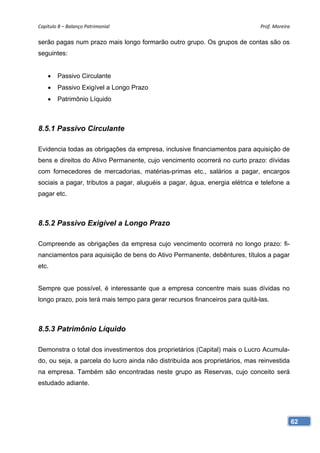 Capítulo 8 – Balanço Patrimonial                                             Prof. Moreira 

serão pagas num prazo mais longo formarão outro grupo. Os grupos de contas são os
seguintes:


    •   Passivo Circulante
    •   Passivo Exigível a Longo Prazo
    •   Patrimônio Líquido



8.5.1 Passivo Circulante

Evidencia todas as obrigações da empresa, inclusive financiamentos para aquisição de
bens e direitos do Ativo Permanente, cujo vencimento ocorrerá no curto prazo: dívidas
com fornecedores de mercadorias, matérias-primas etc., salários a pagar, encargos
sociais a pagar, tributos a pagar, aluguéis a pagar, água, energia elétrica e telefone a
pagar etc.



8.5.2 Passivo Exigível a Longo Prazo

Compreende as obrigações da empresa cujo vencimento ocorrerá no longo prazo: fi-
nanciamentos para aquisição de bens do Ativo Permanente, debêntures, títulos a pagar
etc.


Sempre que possível, é interessante que a empresa concentre mais suas dívidas no
longo prazo, pois terá mais tempo para gerar recursos financeiros para quitá-las.



8.5.3 Patrimônio Líquido

Demonstra o total dos investimentos dos proprietários (Capital) mais o Lucro Acumula-
do, ou seja, a parcela do lucro ainda não distribuída aos proprietários, mas reinvestida
na empresa. Também são encontradas neste grupo as Reservas, cujo conceito será
estudado adiante.




                                                                                           62
 