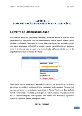 Capítulo 9 – Demonstração do Resultado do Exercício                                   Prof. Moreira 




                  CAPÍTULO 9
     DEMONSTRAÇÃO DO RESULTADO DO EXERCÍCIO


9.1 EFEITO DO LUCRO NO BALANÇO

As Contas de Resultado (Despesas e Receitas) aparecem durante o exercício social
(geralmente com duração de 1 ano) e encerram-se no final do mesmo. Apesar de não
constarem no Balanço Patrimonial, é através delas que apuramos o resultado do exer-
cício que é acumulado no Patrimônio Líquido, quando não distribuído aos sócios na
forma de dividendos. Veja a seguir uma demonstração gráfica da relação entre o Ba-
lanço Patrimonial e as Contas de Resultado:


                                 Ativo                            Passivo


                                                       Patrimônio Líquido

                                                        Lucros/Prejuízos Acumulados

                                                        Apuração do Resultado
                                                       Receitas
                                                       ( − ) Despesas
                                                       ( = ) Lucro/Prejuízo



Dessa forma, com a apuração do resultado do exercício e o respectivo encerramento
das contas de resultado, podemos eliminar os gráficos de Despesas e Receitas, que
eram apresentados em conjunto com os gráficos de Ativo e Passivo, no Balanço Patri-
monial. Transferindo o resultado apurado para a conta “Lucros ou Prejuízos Acumula-
dos” do Patrimônio Líquido, o Ativo passa a ter o mesmo valor do Passivo, e podemos
expressar a equação contábil da seguinte forma:


                                           ATIVO = PASSIVO

                                                                                                   64
 
