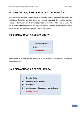 Capítulo 9 – Demonstração do Resultado do Exercício                        Prof. Moreira 



9.2 DEMONSTRAÇÃO DO RESULTADO DO EXERCÍCIO

A apuração do resultado do exercício é evidenciada através da Demonstração do Re-
sultado de Exercício, que trata-se de um resumo ordenado das receitas, custos e
despesas da empresa em determinado período, normalmente 12 meses. É apresenta-
da de forma dedutiva (vertical), ou seja, das receitas subtraem-se as despesas e cus-
tos, e em seguida, indica-se o resultado (lucro ou prejuízo).



9.3 COMO APURAR A RECEITA BRUTA


                                             Faturamento Bruto

                                      ( − ) IPI

                                             Receita Bruta



O Faturamento Bruto é o Valor Total da Nota Fiscal com IPI – Imposto sobre Produtos
Industrializados.




9.4 COMO APURAR A RECEITA LÍQUIDA


                              Receita Bruta

                      ( − ) Impostos sobre Vendas

                      ( − ) Devoluções

                      ( − ) Abatimentos e Descontos Incondicionais

                              Receita Líquida




                                                                                        66
 
