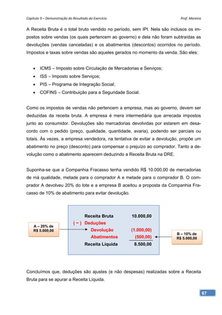 Capítulo 9 – Demonstração do Resultado do Exercício                        Prof. Moreira 

A Receita Bruta é o total bruto vendido no período, sem IPI. Nela são inclusos os im-
postos sobre vendas (os quais pertencem ao governo) e dela não foram subtraídas as
devoluções (vendas canceladas) e os abatimentos (descontos) ocorridos no período.
Impostos e taxas sobre vendas são aqueles gerados no momento da venda. São eles:


    •   ICMS – Imposto sobre Circulação de Mercadorias e Serviços;
    •   ISS – Imposto sobre Serviços;
    •   PIS – Programa de Integração Social;
    •   COFINS – Contribuição para a Seguridade Social.


Como os impostos de vendas não pertencem a empresa, mas ao governo, devem ser
deduzidas da receita bruta. A empresa é mera intermediária que arrecada impostos
junto ao consumidor. Devoluções são mercadorias devolvidas por estarem em desa-
cordo com o pedido (preço, qualidade, quantidade, avaria), podendo ser parciais ou
totais. Às vezes, a empresa vendedora, na tentativa de evitar a devolução, propõe um
abatimento no preço (desconto) para compensar o prejuízo ao comprador. Tanto a de-
volução como o abatimento aparecem deduzindo a Receita Bruta na DRE.


Suponha-se que a Companhia Fracasso tenha vendido R$ 10.000,00 de mercadorias
de má qualidade, metade para o comprador A e metade para o comprador B. O com-
prador A devolveu 20% do lote e a empresa B aceitou a proposta da Companhia Fra-
casso de 10% de abatimento para evitar devolução.




                                     Receita Bruta     10.000,00
                              ( − ) Deduções
    A – 20% de
    R$ 5.000,00                          Devolução     (1.000,00)
                                                                         B – 10% de
                                         Abatimentos    (500,00)         R$ 5.000,00
                                     Receita Líquida    8.500,00




Concluímos que, deduções são ajustes (e não despesas) realizadas sobre a Receita
Bruta para se apurar a Receita Líquida.


                                                                                        67
 