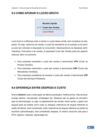 Capítulo 9 – Demonstração do Resultado do Exercício                          Prof. Moreira 


9.5 COMO APURAR O LUCRO BRUTO


                                             Receita Líquida

                                      ( − ) Custo das Vendas

                                             Lucro Bruto



Lucro bruto é a diferença entre a venda e o custo dessa venda, sem considerar as des-
pesas. Ou seja, subtrai-se da receita, o custo da mercadoria ou do produto ou do servi-
ço para ser colocado à disposição do consumidor, desprezando-se as despesas admi-
nistrativas, financeiras e de vendas. A expressão Custo das Vendas pode ser especifi-
cada por setor na economia:


    •   Para empresas industriais o custo das vendas é denominado CPV (Custo do
        Produto Vendido).
    •   Para empresas comerciais o custo das vendas é denominado CMV (Custo das
        Mercadorias Vendidas).
    •   Para empresas prestadoras de serviços o custo das vendas é denominado CSP
        (Custo dos Serviços Prestados).



9.6 DIFERENÇA ENTRE DESPESA E CUSTO

Numa indústria custo é todo gasto da fábrica (produção): matéria-prima, mão-de-obra,
energia elétrica, manutenção, embalagem etc. Despesa são os gastos do escritório,
seja na administração, ou seja, no departamento de vendas. Assim sendo, o gasto com
aluguel pode ser tratado como custo ou despesa: tratando-se de aluguel referente ao
prédio da fábrica, será considerado custo; tratando-se de aluguel referente ao prédio do
escritório (administração), será considerado despesa. O mesmo raciocínio vale para o
IPTU, salários, materiais, depreciação etc.




                                                                                           68
 