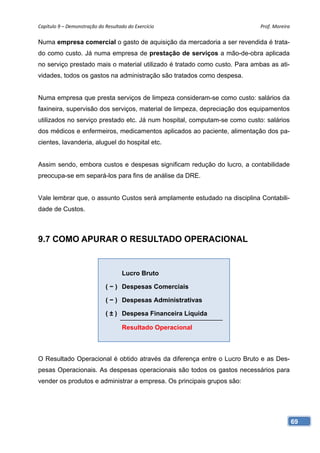 Capítulo 9 – Demonstração do Resultado do Exercício                         Prof. Moreira 

Numa empresa comercial o gasto de aquisição da mercadoria a ser revendida é trata-
do como custo. Já numa empresa de prestação de serviços a mão-de-obra aplicada
no serviço prestado mais o material utilizado é tratado como custo. Para ambas as ati-
vidades, todos os gastos na administração são tratados como despesa.


Numa empresa que presta serviços de limpeza consideram-se como custo: salários da
faxineira, supervisão dos serviços, material de limpeza, depreciação dos equipamentos
utilizados no serviço prestado etc. Já num hospital, computam-se como custo: salários
dos médicos e enfermeiros, medicamentos aplicados ao paciente, alimentação dos pa-
cientes, lavanderia, aluguel do hospital etc.


Assim sendo, embora custos e despesas significam redução do lucro, a contabilidade
preocupa-se em separá-los para fins de análise da DRE.


Vale lembrar que, o assunto Custos será amplamente estudado na disciplina Contabili-
dade de Custos.



9.7 COMO APURAR O RESULTADO OPERACIONAL


                                     Lucro Bruto

                             ( − ) Despesas Comerciais

                             ( − ) Despesas Administrativas

                             ( ± ) Despesa Financeira Líquida

                                     Resultado Operacional



O Resultado Operacional é obtido através da diferença entre o Lucro Bruto e as Des-
pesas Operacionais. As despesas operacionais são todos os gastos necessários para
vender os produtos e administrar a empresa. Os principais grupos são:




                                                                                         69
 