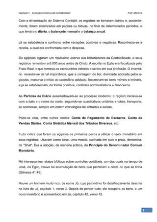 Capítulo 1 – Evolução Histórica da Contabilidade                               Prof. Moreira 

Com a dinamização do Sistema Contábil, os registros se tornaram diários e, posterior-
mente, foram sintetizados em papiros ou tábuas, no final de determinados períodos, o
que lembra o diário, o balancete mensal e o balanço anual.


Já se estabelecia o confronto entre variações positivas e negativas. Reconhecia-se a
receita, a qual era confrontada com a despesa.


Os egípcios legaram um riquíssimo acervo aos historiadores da Contabilidade, e seus
registros remontam a 6.000 anos antes de Cristo. A escrita no Egito era fiscalizada pelo
Fisco Real, o que tornava os escriturários zelosos e sérios em sua profissão. O inventá-
rio revestia-se de tal importância, que a contagem do boi, divindade adorada pelos e-
gípcios, marcava o início do calendário adotado. Inscreviam-se bens móveis e imóveis,
e já se estabeleciam, de forma primitiva, controles administrativos e financeiros.


As Partidas de Diário assemelhavam-se ao processo moderno: o registro iniciava-se
com a data e o nome da conta, seguindo-se quantitativos unitários e totais, transporte,
se ocorresse, sempre em ordem cronológica de entradas e saídas.


Pode-se citar, entre outras contas: Conta de Pagamento de Escravos, Conta de
Vendas Diárias, Conta Sintética Mensal dos Tributos Diversos, etc.


Tudo indica que foram os egípcios os primeiros povos a utilizar o valor monetário em
seus registros. Usavam como base, uma moeda, cunhada em ouro e prata, denomina-
da "Shat". Era a adoção, de maneira prática, do Princípio do Denominador Comum
Monetário.


Há interessantes relatos bíblicos sobre controles contábeis, um dos quais no tempo de
José, no Egito, houve tal acumulação de bens que perderam a conta do que se tinha
(Gênesis 41:49).


Houve um homem muito rico, de nome Jó, cujo patrimônio foi detalhadamente descrito
no livro de Jó, capítulo 1, verso 3. Depois de perder tudo, ele recupera os bens, e um
novo inventário é apresentado em Jó, capítulo 42, verso 12.




                                                                                            7
 