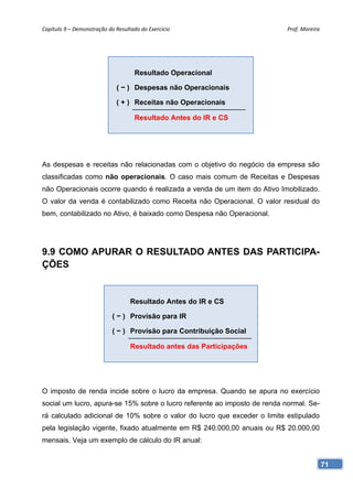 Capítulo 9 – Demonstração do Resultado do Exercício                        Prof. Moreira 




                                     Resultado Operacional

                             ( − ) Despesas não Operacionais

                             ( + ) Receitas não Operacionais

                                     Resultado Antes do IR e CS




As despesas e receitas não relacionadas com o objetivo do negócio da empresa são
classificadas como não operacionais. O caso mais comum de Receitas e Despesas
não Operacionais ocorre quando é realizada a venda de um item do Ativo Imobilizado.
O valor da venda é contabilizado como Receita não Operacional. O valor residual do
bem, contabilizado no Ativo, é baixado como Despesa não Operacional.




9.9 COMO APURAR O RESULTADO ANTES DAS PARTICIPA-
ÇÕES


                                   Resultado Antes do IR e CS

                            ( − ) Provisão para IR

                            ( − ) Provisão para Contribuição Social

                                   Resultado antes das Participações




O imposto de renda incide sobre o lucro da empresa. Quando se apura no exercício
social um lucro, apura-se 15% sobre o lucro referente ao imposto de renda normal. Se-
rá calculado adicional de 10% sobre o valor do lucro que exceder o limite estipulado
pela legislação vigente, fixado atualmente em R$ 240.000,00 anuais ou R$ 20.000,00
mensais. Veja um exemplo de cálculo do IR anual:


                                                                                        71
 