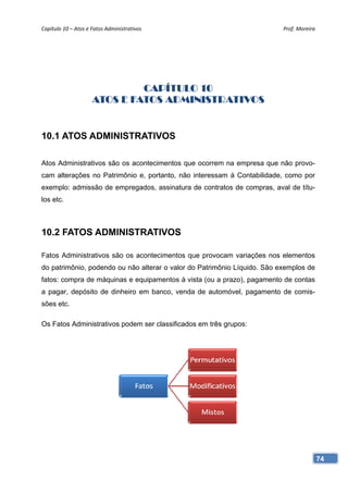 Capítulo 10 – Atos e Fatos Administrativos                                Prof. Moreira 




                              CAPÍTULO 10
                     ATOS E FATOS ADMINISTRATIVOS


10.1 ATOS ADMINISTRATIVOS

Atos Administrativos são os acontecimentos que ocorrem na empresa que não provo-
cam alterações no Patrimônio e, portanto, não interessam à Contabilidade, como por
exemplo: admissão de empregados, assinatura de contratos de compras, aval de títu-
los etc.



10.2 FATOS ADMINISTRATIVOS

Fatos Administrativos são os acontecimentos que provocam variações nos elementos
do patrimônio, podendo ou não alterar o valor do Patrimônio Líquido. São exemplos de
fatos: compra de máquinas e equipamentos à vista (ou a prazo), pagamento de contas
a pagar, depósito de dinheiro em banco, venda de automóvel, pagamento de comis-
sões etc.

Os Fatos Administrativos podem ser classificados em três grupos:




                                                                                       74
 