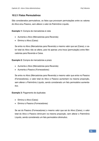 Capítulo 10 – Atos e Fatos Administrativos                                  Prof. Moreira 



10.2.1 Fatos Permutativos

São considerados permutativos, os fatos que provocam permutações entre os valores
do Ativo e/ou Passivo, sem alterar o valor do Patrimônio Líquido.


Exemplo 1: Compra de mercadorias à vista

    • Aumenta o Ativo (Mercadorias para Revenda)
    • Diminui o Ativo (Caixa)

    Se entra no Ativo (Mercadorias para Revenda) o mesmo valor que sai (Caixa), o va-
    lor total do Ativo não se altera, pois há apenas uma troca (permutação) entre Mer-
    cadorias para Revenda e Caixa.


Exemplo 2: Compra de mercadorias a prazo

    • Aumenta o Ativo (Mercadorias para Revenda)
    • Aumenta o Passivo (Fornecedores)

    Se entra no Ativo (Mercadorias para Revenda) o mesmo valor que entra no Passivo
    (Fornecedores), o valor total do Ativo e Passivo aumentam na mesma proporção,
    sem alterar o Patrimônio Líquido, sendo considerado um fato permutativo aumenta-
    tivo.


Exemplo 3: Pagamento de duplicatas


    • Diminui o Ativo (Caixa)
    • Diminui o Passivo (Fornecedores)


    Se sai do Passivo (Fornecedores) o mesmo valor que sai do Ativo (Caixa), o valor
    total do Ativo e Passivo diminuem na mesma proporção, sem alterar o Patrimônio
    Líquido, sendo considerado um fato permutativo diminutivo.




                                                                                         75
 