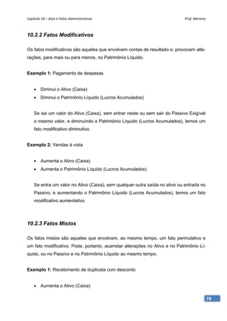 Capítulo 10 – Atos e Fatos Administrativos                                  Prof. Moreira 



10.2.2 Fatos Modificativos

Os fatos modificativos são aqueles que envolvem contas de resultado e, provocam alte-
rações, para mais ou para menos, no Patrimônio Líquido.


Exemplo 1: Pagamento de despesas


    • Diminui o Ativo (Caixa)
    • Diminui o Patrimônio Líquido (Lucros Acumulados)


    Se sai um valor do Ativo (Caixa), sem entrar neste ou sem sair do Passivo Exigível
    o mesmo valor, e diminuindo o Patrimônio Líquido (Lucros Acumulados), temos um
    fato modificativo diminutivo.


Exemplo 2: Vendas à vista


    • Aumenta o Ativo (Caixa)
    • Aumenta o Patrimônio Líquido (Lucros Acumulados)


    Se entra um valor no Ativo (Caixa), sem qualquer outra saída no ativo ou entrada no
    Passivo, e aumentando o Patrimônio Líquido (Lucros Acumulados), temos um fato
    modificativo aumentativo.




10.2.3 Fatos Mistos

Os fatos mistos são aqueles que envolvem, ao mesmo tempo, um fato permutativo e
um fato modificativo. Pode, portanto, acarretar alterações no Ativo e no Patrimônio Lí-
quido, ou no Passivo e no Patrimônio Líquido ao mesmo tempo.


Exemplo 1: Recebimento de duplicata com desconto


    • Aumenta o Ativo (Caixa)

                                                                                          76
 