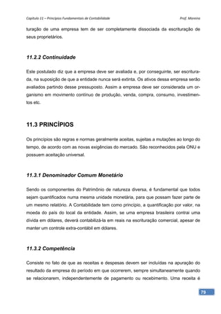 Capítulo 11 – Princípios Fundamentais de Contabilidade                      Prof. Moreira 

turação de uma empresa tem de ser completamente dissociada da escrituração de
seus proprietários.



11.2.2 Continuidade

Este postulado diz que a empresa deve ser avaliada e, por conseguinte, ser escritura-
da, na suposição de que a entidade nunca será extinta. Os ativos dessa empresa serão
avaliados partindo desse pressuposto. Assim a empresa deve ser considerada um or-
ganismo em movimento contínuo de produção, venda, compra, consumo, investimen-
tos etc.




11.3 PRINCÍPIOS

Os princípios são regras e normas geralmente aceitas, sujeitas a mutações ao longo do
tempo, de acordo com as novas exigências do mercado. São reconhecidos pela ONU e
possuem aceitação universal.



11.3.1 Denominador Comum Monetário

Sendo os componentes do Patrimônio de natureza diversa, é fundamental que todos
sejam quantificados numa mesma unidade monetária, para que possam fazer parte de
um mesmo relatório. A Contabilidade tem como princípio, a quantificação por valor, na
moeda do país do local da entidade. Assim, se uma empresa brasileira contrai uma
dívida em dólares, deverá contabilizá-la em reais na escrituração comercial, apesar de
manter um controle extra-contábil em dólares.



11.3.2 Competência

Consiste no fato de que as receitas e despesas devem ser incluídas na apuração do
resultado da empresa do período em que ocorrerem, sempre simultaneamente quando
se relacionarem, independentemente de pagamento ou recebimento. Uma receita é


                                                                                         79
 