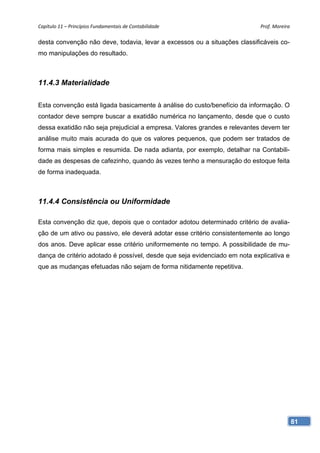 Capítulo 11 – Princípios Fundamentais de Contabilidade                      Prof. Moreira 

desta convenção não deve, todavia, levar a excessos ou a situações classificáveis co-
mo manipulações do resultado.



11.4.3 Materialidade

Esta convenção está ligada basicamente à análise do custo/benefício da informação. O
contador deve sempre buscar a exatidão numérica no lançamento, desde que o custo
dessa exatidão não seja prejudicial a empresa. Valores grandes e relevantes devem ter
análise muito mais acurada do que os valores pequenos, que podem ser tratados de
forma mais simples e resumida. De nada adianta, por exemplo, detalhar na Contabili-
dade as despesas de cafezinho, quando às vezes tenho a mensuração do estoque feita
de forma inadequada.



11.4.4 Consistência ou Uniformidade

Esta convenção diz que, depois que o contador adotou determinado critério de avalia-
ção de um ativo ou passivo, ele deverá adotar esse critério consistentemente ao longo
dos anos. Deve aplicar esse critério uniformemente no tempo. A possibilidade de mu-
dança de critério adotado é possível, desde que seja evidenciado em nota explicativa e
que as mudanças efetuadas não sejam de forma nitidamente repetitiva.




                                                                                         81
 