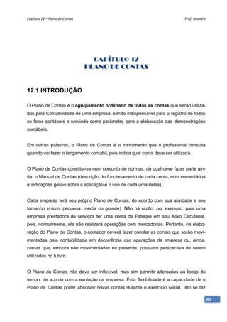 Capítulo 12 – Plano de Contas                                                 Prof. Moreira 




                                   CAPÍTULO 12
                                 PLANO DE CONTAS


12.1 INTRODUÇÃO

O Plano de Contas é o agrupamento ordenado de todas as contas que serão utiliza-
das pela Contabilidade de uma empresa, sendo indispensável para o registro de todos
os fatos contábeis e servindo como parâmetro para a elaboração das demonstrações
contábeis.


Em outras palavras, o Plano de Contas é o instrumento que o profissional consulta
quando vai fazer o lançamento contábil, pois indica qual conta deve ser utilizada.


O Plano de Contas constitui-se num conjunto de normas, do qual deve fazer parte ain-
da, o Manual de Contas (descrição do funcionamento de cada conta, com comentários
e indicações gerais sobre a aplicação e o uso de cada uma delas).


Cada empresa terá seu próprio Plano de Contas, de acordo com sua atividade e seu
tamanho (micro, pequena, média ou grande). Não há razão, por exemplo, para uma
empresa prestadora de serviços ter uma conta de Estoque em seu Ativo Circulante,
pois, normalmente, ela não realizará operações com mercadorias. Portanto, na elabo-
ração do Plano de Contas, o contador deverá fazer constar as contas que serão movi-
mentadas pela contabilidade em decorrência das operações da empresa ou, ainda,
contas que, embora não movimentadas no presente, possuem perspectiva de serem
utilizadas no futuro.


O Plano de Contas não deve ser inflexível, mas sim permitir alterações ao longo do
tempo, de acordo com a evolução da empresa. Esta flexibilidade é a capacidade de o
Plano de Contas poder absorver novas contas durante o exercício social. Isto se faz

                                                                                           82
 