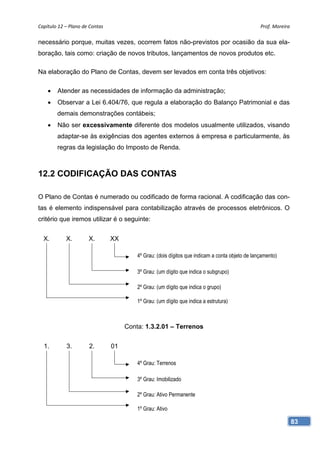 Capítulo 12 – Plano de Contas                                                                     Prof. Moreira 

necessário porque, muitas vezes, ocorrem fatos não-previstos por ocasião da sua ela-
boração, tais como: criação de novos tributos, lançamentos de novos produtos etc.

Na elaboração do Plano de Contas, devem ser levados em conta três objetivos:

    •   Atender as necessidades de informação da administração;
    •   Observar a Lei 6.404/76, que regula a elaboração do Balanço Patrimonial e das
        demais demonstrações contábeis;
    •   Não ser excessivamente diferente dos modelos usualmente utilizados, visando
        adaptar-se às exigências dos agentes externos à empresa e particularmente, às
        regras da legislação do Imposto de Renda.



12.2 CODIFICAÇÃO DAS CONTAS

O Plano de Contas é numerado ou codificado de forma racional. A codificação das con-
tas é elemento indispensável para contabilização através de processos eletrônicos. O
critério que iremos utilizar é o seguinte:


  X.        X.        X.         XX

                                          4º Grau: (dois dígitos que indicam a conta objeto de lançamento)

                                          3º Grau: (um dígito que indica o subgrupo)

                                          2º Grau: (um dígito que indica o grupo)

                                          1º Grau: (um dígito que indica a estrutura)



                                      Conta: 1.3.2.01 – Terrenos


  1.        3.         2.        01

                                          4º Grau: Terrenos

                                          3º Grau: Imobilizado

                                          2º Grau: Ativo Permanente

                                          1º Grau: Ativo

                                                                                                               83
 