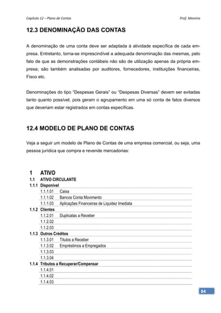 Capítulo 12 – Plano de Contas                                            Prof. Moreira 


12.3 DENOMINAÇÃO DAS CONTAS

A denominação de uma conta deve ser adaptada à atividade específica de cada em-
presa. Entretanto, torna-se imprescindível a adequada denominação das mesmas, pelo
fato de que as demonstrações contábeis não são de utilização apenas da própria em-
presa; são também analisadas por auditores, fornecedores, instituições financeiras,
Fisco etc.


Denominações do tipo “Despesas Gerais” ou “Despesas Diversas” devem ser evitadas
tanto quanto possível, pois geram o agrupamento em uma só conta de fatos diversos
que deveriam estar registrados em contas específicas.



12.4 MODELO DE PLANO DE CONTAS

Veja a seguir um modelo de Plano de Contas de uma empresa comercial, ou seja, uma
pessoa jurídica que compra e revende mercadorias:




  1      ATIVO
  1.1 ATIVO CIRCULANTE
  1.1.1 Disponível
        1.1.1.01 Caixa
        1.1.1.02 Bancos Conta Movimento
        1.1.1.03 Aplicações Financeiras de Liquidez Imediata
  1.1.2 Clientes
        1.1.2.01 Duplicatas a Receber
        1.1.2.02
        1.1.2.03
  1.1.3 Outros Créditos
        1.1.3.01 Títulos a Receber
        1.1.3.02 Empréstimos a Empregados
        1.1.3.03
        1.1.3.04
  1.1.4 Tributos a Recuperar/Compensar
        1.1.4.01
        1.1.4.02
        1.1.4.03

                                                                                      84
 