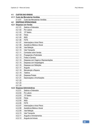 Capítulo 12 – Plano de Contas                          Prof. Moreira 



4.1. CUSTOS DAS VENDAS
4.1.1 Custo das Mercadorias Vendidas
      4.1.4.01 Custo das Mercadorias Vendidas
4.2 DESPESAS OPERACIONAIS
4.2.1 Despesas com Vendas
      4.2.1.01 Salários e Ordenados
      4.2.1.02 Pro−Labore
      4.2.1.03 13º Salário
      4.2.1.04 Férias
      4.2.1.05 INSS
      4.2.1.06 FGTS
      4.2.1.07 Indenizações e Aviso Prévio
      4.2.1.08 Assistência Médica e Social
      4.2.1.09 Vale Refeição
      4.2.1.10 Vale Transporte
      4.2.1.11 Comissões sobre Vendas
      4.2.1.12 Propaganda e Publicidade
      4.2.1.13 Fretes e Carretos
      4.2.1.14 Despesas com Viagens e Representações
      4.2.1.15 Despesas com Hospedagens
      4.2.1.16 Despesas com Refeições
      4.2.1.17 Aluguéis
      4.2.1.18 Manutenção e Reparos
      4.2.1.19 Telefone
      4.2.1.20 Despesas Postais
      4.2.1.21 Depreciações e Amortizações
      4.2.1.22
      4.2.1.23
      4.2.1.24
4.2.2 Despesas Administrativas
      4.2.2.01 Salários e Ordenados
      4.2.2.02 Pro Labore
      4.2.2.03 13º Salário
      4.2.2.04 Férias
      4.2.2.05 INSS
      4.2.2.06 FGTS
      4.2.2.07 Indenizações e Aviso Prévio
      4.2.2.08 Assistência Médica e Social
      4.2.2.09 Vale Refeição
      4.2.2.10 Vale Transporte
      4.2.2.11 Aluguéis e Arrendamentos
      4.2.2.12 Aluguéis de Imóveis
                                                                    88
 