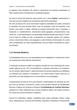 Capítulo 1 – Evolução Histórica da Contabilidade                            Prof. Moreira 

os registros mais complexos. No século X, apareceram as primeiras corporações na
Itália, transformando e fortalecendo a sociedade burguesa.


No final do século XIII apareceu, pela primeira vez a conta Capital, representando o
valor dos recursos injetados nas companhias pela família proprietária.
No início do Século XIV, já se encontravam registros explicitados de custos comerciais
e industriais, nas suas diversas fases: custo de aquisição; custo de transporte e dos
tributos; juros sobre o capital, referente ao período transcorrido entre a aquisição, o
transporte e o beneficiamento; mão-de-obra direta agregada; armazenamento; tingi-
mento etc., o que representava uma apropriação bastante analítica para época. A escri-
ta já se fazia no moldes de hoje, considerando, em separado, gastos com matérias-
primas, mão-de-obra direta a ser agregada e custos indiretos de fabricação. Os custos
eram contabilizados por fases separadamente, até que fossem transferidos ao exercí-
cio industrial.



1.2.3 Período Moderno

A Contabilidade tornou-se uma necessidade para se estabelecer o controle das inúme-
ras riquezas que o Novo Mundo representava.


A introdução da técnica contábil nos negócios privados foi uma contribuição de comer-
ciantes italianos do séc. XIII. Os empréstimos a empresas comerciais e os investimen-
tos em dinheiro determinaram o desenvolvimento de escritas especiais que refletissem
os interesses dos credores e investidores e, ao mesmo tempo, fossem úteis aos co-
merciantes, em suas relações com os consumidores e os empregados.


O aparecimento da obra de Frei Lucca Paccioli, contemporâneo de Leonardo da Vinci,
que viveu na Toscana, no século XV, marca o início da fase moderna da Contabilidade.
Escreveu Tratactus de Computis et Scripturis (Contabilidade por Partidas Dobradas),
publicado em 1494, enfatizando que a teoria contábil do débito e do crédito correspon-
de a teoria dos números positivos e negativos.


Paccioli foi matemático, teólogo, contabilista entre outras profissões. Deixou muitas
obras, destacando-se a Summa de Aritmética, Geometria, Proportioni et Proporcionali-

                                                                                          9
 