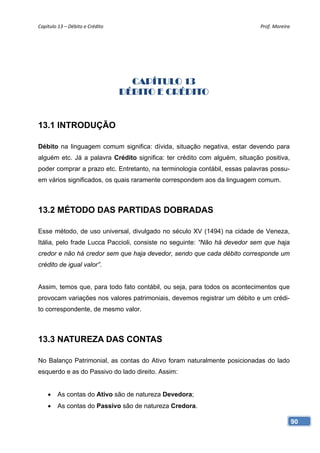 Capítulo 13 – Débito e Crédito                                              Prof. Moreira 




                                    CAPÍTULO 13
                                  DÉBITO E CRÉDITO


13.1 INTRODUÇÃO

Débito na linguagem comum significa: dívida, situação negativa, estar devendo para
alguém etc. Já a palavra Crédito significa: ter crédito com alguém, situação positiva,
poder comprar a prazo etc. Entretanto, na terminologia contábil, essas palavras possu-
em vários significados, os quais raramente correspondem aos da linguagem comum.



13.2 MÉTODO DAS PARTIDAS DOBRADAS

Esse método, de uso universal, divulgado no século XV (1494) na cidade de Veneza,
Itália, pelo frade Lucca Paccioli, consiste no seguinte: “Não há devedor sem que haja
credor e não há credor sem que haja devedor, sendo que cada débito corresponde um
crédito de igual valor”.


Assim, temos que, para todo fato contábil, ou seja, para todos os acontecimentos que
provocam variações nos valores patrimoniais, devemos registrar um débito e um crédi-
to correspondente, de mesmo valor.



13.3 NATUREZA DAS CONTAS

No Balanço Patrimonial, as contas do Ativo foram naturalmente posicionadas do lado
esquerdo e as do Passivo do lado direito. Assim:


    •    As contas do Ativo são de natureza Devedora;
    •    As contas do Passivo são de natureza Credora.

                                                                                         90
 