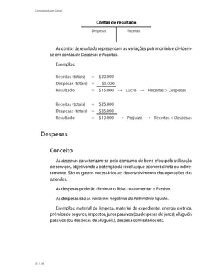 Contabilidade Geral


                                    Contas de resultado
                                 Despesas           Receitas



             As contas de resultado representam as variações patrimoniais e dividem-
          se em contas de Despesas e Receitas.

              Exemplos:

              Receitas (totais) =    $20.000
              Despesas (totais) =     $5.000
              Resultado         =    $15.000 → Lucro → Receitas > Despesas


              Receitas (totais) =    $25.000
              Despesas (totais) =    $35.000
              Resultado         =    $10.000    → Prejuízo → Receitas < Despesas


    Despesas

          Conceito
             As despesas caracterizam-se pelo consumo de bens e/ou pela utilização
          de serviços, objetivando a obtenção da receita; que ocorrerá direta ou indire-
          tamente. São os gastos necessários ao desenvolvimento das operações das
          aziendas.

              As despesas poderão diminuir o Ativo ou aumentar o Passivo.

              As despesas são as variações negativas do Patrimônio líquido.

             Exemplos: material de limpeza, material de expediente, energia elétrica,
          prêmios de seguros, impostos, juros passivos (ou despesas de juros), aluguéis
          passivos (ou despesas de aluguéis), despesa com salários etc.




  138
 