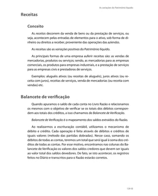 As variações do Patrimônio líquido


Receitas

   Conceito
      As receitas decorrem da venda de bens ou da prestação de serviços, ou
   seja, acontecem pelas entradas de elementos para o ativo, sob forma de di-
   nheiro ou direitos a receber, proveniente das operações das aziendas.

      As receitas são as variações positivas do Patrimônio líquido.

      As principais formas de uma empresa auferir receitas são: as vendas de
   mercadorias, produtos ou serviços; sendo, as mercadorias para as empresas
   comerciais, os produtos para empresas industriais, e a prestação de serviços
   para as empresas civis e prestadoras de serviços.

      Exemplos: aluguéis ativos (ou receitas de aluguéis), juros ativos (ou re-
   ceita com juros), receitas de serviços, venda de mercadorias (ou receita com
   vendas) etc.


Balancete de verificação
      Quando apuramos o saldo de cada conta no Livro Razão e relacionamos
   os mesmos com o objetivo de verificar se os totais dos débitos correspon-
   dem aos totais dos créditos, a isso chamamos de Balancete de Verificação.

      Balancete de Verificação é o mapeamento dos saldos extraídos do Razão.

       Ao realizarmos a escrituração contábil, utilizamos o mecanismo de
   débito e crédito. Cada operação é feita através de débitos e créditos de
   iguais valores (método das partidas dobradas). Nesse caso, somando os
   débitos de todas as contas, teremos um total que será igual à soma dos cré-
   ditos de todas as contas. Por esse motivo, encontramos nas colunas do Ba-
   lancete de Verificação os valores dos saldos credores que devem ser iguais
   ao valor total dos saldos devedores. De fato, se isto acontecer, os registros
   feitos no Diário e transcritos para o Razão estarão corretos.




                                                                                     139
 