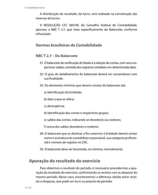 Contabilidade Geral

             A distribuição do resultado, do lucro, será realizada na constituição das
          reservas de lucros.

              A RESOLUÇÃO CFC 685/90, do Conselho Federal de Contabilidade,
          aprovou a NBC T 2.7, que trata especificamente do Balancete, conforme
          infracitado:


          Normas brasileiras de Contabilidade

          NBC T 2.7 – Do Balancete
              01. O balancete de verificação do Razão é a relação de contas, com seus res-
                 pectivos saldos, extraída dos registros contábeis em determinada data.

              02. O grau de detalhamento do balancete deverá ser consentâneo com
                 sua finalidade.

              03. Os elementos mínimos que devem constar do balancete são:

                  a) identificação da Entidade;

                  b) data a que se refere;

                  c) abrangência;

                  d) identificação das contas e respectivos grupos;

                  e) saldos das contas, indicando se devedores ou credores;

                  f ) soma dos saldos devedores e credores.

              04. O balancete que se destinar a fins externos à Entidade deverá conter
                 nome e assinatura do contabilista responsável, sua categoria profissio-
                 nal e número de registro no CRC.

              05. O balancete deve ser levantado, no mínimo, mensalmente.


    Apuração do resultado do exercício
             Para obtermos o resultado do período, é necessário procedermos a apu-
          ração do resultado do exercício, confrontando as receitas com as despesas do
          mesmo período. Nesse caso, encontraremos a diferença obtida entre recei-
          tas e despesas, que pode ser lucro ou prejuízo do período.
  144
 