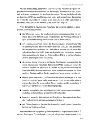 As variações do Patrimônio líquido

    Através do resultado, saberemos se a variação do Patrimônio líquido im-
plicará no aumento do mesmo ou na diminuição. Para que isso seja possí-
vel, utilizamos uma conta de resultado intitulada: “Apuração do Resultado
do Exercício (ARE)”; na qual lançaremos todas as transferências das contas
de resultado, apurando em seguida o seu saldo. Caso o saldo seja credor, o
resultado será lucro. Se for devedor, o resultado será prejuízo.

   A fim de facilitar a Apuração do Resultado do Exercício, adotamos os se-
guintes critérios seqüenciais:

      identifique as contas de resultado (receitas/despesas/custos) no pri-
      meiro Balancete de Verificação (ou Balancete de Verificação inicial); o
      qual aparecerá contas patrimoniais e contas de resultado;

      em seguida, encerre as contas de despesas/custos em contrapartida
      da conta Apuração do Resultado do Exercício (ARE), ou seja, as contas
      de despesas/custos devem ser creditadas e a conta Apuração do Re-
      sultado do Exercício (ARE) deve ser debitada com os mesmos valores
      (esse procedimento deve ser feito no Livro Diário e no Livro Razão,
      através dos lançamentos contábeis);

      da mesma forma, encerre as contas de Receitas em contrapartida da
      conta Apuração do Resultado do Exercício (ARE), ou seja, as contas de
      Receitas devem ser debitadas e a conta Apuração do Resultado do
      Exercício (ARE) deve ser creditada (esse procedimento deve ser feito
      no Livro Diário e no Livro Razão, através dos lançamentos contábeis);

      depois apure o resultado, confrontando Receitas com Despesas. Some
      todas as receitas. Some todas as despesas. Logo em seguida, retire o
      menor do maior. Se o que sobrar forem receitas, então o resultado é
      lucro. Caso contrário, o resultado será prejuízo;

      transfira o resultado para a conta patrimonial Lucros ou prejuízos acu-
      mulados, pertencente ao grupo Patrimônio líquido;

      levante o segundo Balancete de Verificação (ou Balancete de Verifica-
      ção Final), somente com as contas patrimoniais; e

      por último, levante o Balanço Patrimonial tomando como base o Ba-
      lancete de Verificação Final.

   As contas exercem o papel de grande importância no processo contábil. É
através delas que a Contabilidade consegue atingir o seu objetivo, que con-
                                                                                 145
 
