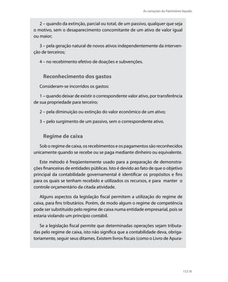 As variações do Patrimônio líquido


   2 – quando da extinção, parcial ou total, de um passivo, qualquer que seja
o motivo, sem o desaparecimento concomitante de um ativo de valor igual
ou maior;

   3 – pela geração natural de novos ativos independentemente da interven-
ção de terceiros;

   4 – no recebimento efetivo de doações e subvenções.


     Reconhecimento dos gastos
   Consideram-se incorridos os gastos:

   1 – quando deixar de existir o correspondente valor ativo, por transferência
de sua propriedade para terceiro;

   2 – pela diminuição ou extinção do valor econômico de um ativo;

   3 – pelo surgimento de um passivo, sem o correspondente ativo.


     Regime de caixa
   Sob o regime de caixa, os recebimentos e os pagamentos são reconhecidos
unicamente quando se recebe ou se paga mediante dinheiro ou equivalente.

   Este método é freqüentemente usado para a preparação de demonstra-
ções financeiras de entidades públicas. isto é devido ao fato de que o objetivo
principal da contabilidade governamental é identificar os propósitos e fins
para os quais se tenham recebido e utilizados os recursos, e para manter o
controle orçamentário da citada atividade.

   Alguns aspectos da legislação fiscal permitem a utilização do regime de
caixa, para fins tributários. Porém, de modo algum o regime de competência
pode ser substituído pelo regime de caixa numa entidade empresarial, pois se
estaria violando um princípio contábil.

   Se a legislação fiscal permite que determinadas operações sejam tributa-
das pelo regime de caixa, isto não significa que a contabilidade deva, obriga-
toriamente, seguir seus ditames. Existem livros fiscais (como o Livro de Apura-




                                                                                     153
 