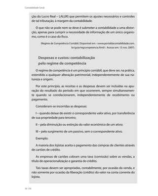 Contabilidade Geral


        ção do Lucro Real – LALUR) que permitem os ajustes necessários e controles
        de tal tributação, à margem da contabilidade.

           O que não se pode nem se deve é submeter a contabilidade a uma distor-
        ção, apenas para cumprir a necessidade de informação de um único organis-
        mo, como é o caso do fisco.

               (Regime de Competência Contábil. Disponível em: <www.portaldacontabilidade.com.
                                        br/guia/regcompetencia.html>. Acesso em: 15 nov. 2007).



             Despesas e custos: contabilização
             pelo regime de competência
           O regime de competência é um princípio contábil, que deve ser, na prática,
        estendido a qualquer alteração patrimonial, independentemente de sua na-
        tureza e origem.

           Por este princípio, as receitas e as despesas devem ser incluídas na apu-
        ração do resultado do período em que ocorrerem, sempre simultaneamen-
        te quando se correlacionarem, independentemente de recebimento ou
        pagamento.

           Consideram-se incorridas as despesas:

           i – quando deixar de existir o correspondente valor ativo, por transferência
        de sua propriedade para terceiro;

           ii – pela diminuição ou extinção do valor econômico de um ativo;

           iii – pelo surgimento de um passivo, sem o correspondente ativo.

           Exemplo:

           A maioria dos lojistas aceita o pagamento das compras de clientes através
        de cartões de crédito.

            As empresas de cartões cobram uma taxa (comissão) sobre as vendas, a
        título de operacionalização e garantia do crédito.

            Tais taxas devem ser apropriadas, contabilmente, por ocasião da venda, e
        não somente por ocasião da liberação (crédito) do valor na conta corrente do
        lojista.


  154
 