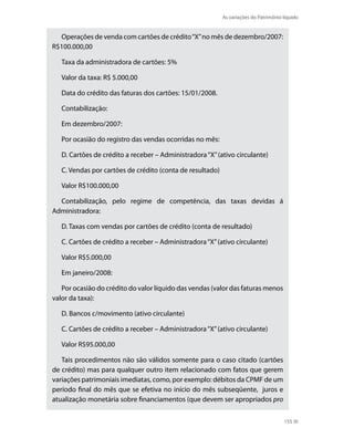 As variações do Patrimônio líquido


  Operações de venda com cartões de crédito “X” no mês de dezembro/2007:
R$100.000,00

   Taxa da administradora de cartões: 5%

   Valor da taxa: R$ 5.000,00

   Data do crédito das faturas dos cartões: 15/01/2008.

   Contabilização:

   Em dezembro/2007:

   Por ocasião do registro das vendas ocorridas no mês:

   D. Cartões de crédito a receber – Administradora “X” (ativo circulante)

   C. Vendas por cartões de crédito (conta de resultado)

   Valor R$100.000,00

  Contabilização, pelo regime de competência, das taxas devidas á
Administradora:

   D. Taxas com vendas por cartões de crédito (conta de resultado)

   C. Cartões de crédito a receber – Administradora “X” (ativo circulante)

   Valor R$5.000,00

   Em janeiro/2008:

   Por ocasião do crédito do valor líquido das vendas (valor das faturas menos
valor da taxa):

   D. Bancos c/movimento (ativo circulante)

   C. Cartões de crédito a receber – Administradora “X” (ativo circulante)

   Valor R$95.000,00

   Tais procedimentos não são válidos somente para o caso citado (cartões
de crédito) mas para qualquer outro item relacionado com fatos que gerem
variações patrimoniais imediatas, como, por exemplo: débitos da CPMF de um
período final do mês que se efetiva no início do mês subseqüente, juros e
atualização monetária sobre financiamentos (que devem ser apropriados pro

                                                                                      155
 