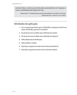 Contabilidade Geral


        rata dia), fretes e carretos que são faturados quinzenalmente etc. Despesas e
        custos: contabilização pelo regime de caixa.

               <Disponível em: <htmlstaff.org/xkurt/projetos/portaldoadmin/modules/news/article.
                                                     php?storyid=467>. Acesso em 15 nov. 2007).




    Atividades de aplicação
             1. Se as receitas totais forem iguais a R$50.000 e as despesas totais forem
                iguais a R$70.000, qual será o resultado?

             2. Do ponto de vista contábil, qual a definição de receita?

             3. Do ponto de vista contábil, qual a definição de despesa?

             4. Defina Balancete de Verificação.

             5. Defina débito e crédito.

             6. Que tipos e grupos de contas são de natureza devedora?

             7. Que tipos e grupos de contas são de natureza credora?




  156
 