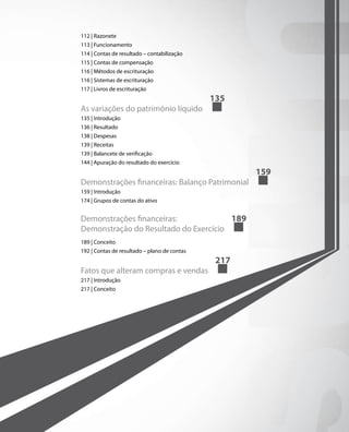 112 | Razonete
113 | Funcionamento
114 | Contas de resultado – contabilização
115 | Contas de compensação
116 | Métodos de escrituração
116 | Sistemas de escrituração
117 | Livros de escrituração
                                              135
As variações do patrimônio líquido
135 | Introdução
136 | Resultado
138 | Despesas
139 | Receitas
139 | Balancete de verificação
144 | Apuração do resultado do exercício
                                                     159
Demonstrações financeiras: Balanço Patrimonial
159 | Introdução
174 | Grupos de contas do ativo


Demonstrações financeiras:             189
Demonstração do Resultado do Exercício
189 | Conceito
192 | Contas de resultado – plano de contas
                                               217
Fatos que alteram compras e vendas
217 | Introdução
217 | Conceito
 