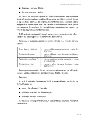 As variações do Patrimônio líquido

      Despesas – sempre débito.

      Receitas – sempre crédito.

    As contas de resultado, quanto ao seu funcionamento, são unilaterais.
isto é, só recebem valores a débito (despesas) e a crédito (receitas), duran-
te o período de operação da empresa. Somente receberão valores a crédito
(Despesas) e a débito (Receitas) em caso de transferência de saldo para o
encerramento do resultado do exercício (lucro ou prejuízo) ou estorno em
virtude de algum lançamento incorreto.

   É diferente das contas patrimoniais que recebem constantemente valores
a débito e a crédito; por isso são chamadas de bilaterais.

   Portanto, as despesas receberão sempre débito e as receitas sempre
crédito.

  Ativo (bens e direitos)          para o saldo da conta aumentar então de-
                                   bitaremos
  Contas de despesas               para o saldo da conta diminuir então cre-
                                   ditaremos
  Passivo (obrigações e PL)        para o saldo da conta aumentar           então
                                   creditaremos
  Contas de receitas               para o o saldo da conta diminuir então
                                   debitaremos

   Para apurar o resultado de um período, movimentamos os saldos das
contas e utilizaremos sempre o mecanismo de débito e crédito.

   Exemplo:

   A partir do primeiro Balancete de Verificação extraído do Livro Razão em
31/12/X1, pede-se:

      apure o Resultado do Exercício;

      elabore o 2.º Balancete de Verificação;

      elabore o Balanço Patrimonial.

   1.º passo: as contas patrimoniais (CP) e as contas de resultado (CR) foram
identificadas.




                                                                                 147
 