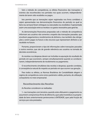 Contabilidade Geral


           Sob o método de competência, os efeitos financeiros das transações e
        eventos são reconhecidos nos períodos nos quais ocorrem, independente-
        mente de terem sido recebidos ou pagos.

           isto permite que as transações sejam registradas nos livros contábeis e
        sejam apresentadas nas demonstrações financeiras do período no qual os
        bens (ou serviços) foram entregues ou executados (ou recebidos). É apresentada
        assim uma associação entre as receitas e os gastos necessários para gerá-las.

           As demonstrações financeiras preparadas sob o método de competência
        informam aos usuários não somente a respeito das transações passadas, que
        envolvem pagamentos e recebimentos de dinheiro, mas também das obriga-
        ções a serem pagas no futuro e dos recursos que representam dinheiro a ser
        recebido no futuro.

           Portanto, proporcionam o tipo de informações sobre transações passadas
        e outros eventos, que são de grande relevância aos usuários na tomada de
        decisões econômicas.

           As receitas e as despesas devem ser incluídas na apuração do resultado do
        período em que ocorrerem, sempre simultaneamente quando se correlacio-
        narem, independentemente de recebimento ou pagamento.

           O reconhecimento simultâneo das receitas e despesas, quando correlatas,
        é conseqüência natural do respeito ao período em que ocorrer sua geração.

           Para todos os efeitos, as Normas Brasileiras de Contabilidade elegem o
        regime de competência como único parâmetro válido, portanto, de utilização
        compulsória no meio empresarial.


             Reconhecimento das Receitas
           As Receitas consideram-se realizadas:

           1– nas transações com terceiros, quando estes efetuarem o pagamento ou
        assumirem compromisso firme de efetivá-lo, quer pela investidura na proprie-
        dade de bens anteriormente pertencentes à ENTiDADE, quer pela fruição de
        serviços por esta prestados;




  152
 