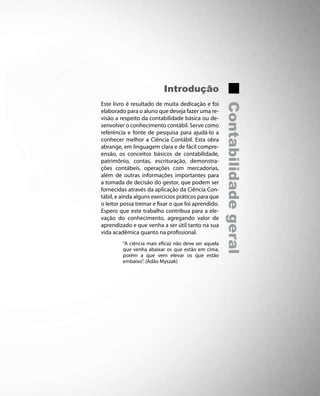Introdução
Este livro é resultado de muita dedicação e foi




                                                      Contabilidade geral
elaborado para o aluno que deseja fazer uma re-
visão a respeito da contabilidade básica ou de-
senvolver o conhecimento contábil. Serve como
referência e fonte de pesquisa para ajudá-lo a
conhecer melhor a Ciência Contábil. Esta obra
abrange, em linguagem clara e de fácil compre-
ensão, os conceitos básicos de contabilidade,
patrimônio, contas, escrituração, demonstra-
ções contábeis, operações com mercadorias,
além de outras informações importantes para
a tomada de decisão do gestor, que podem ser
fornecidas através da aplicação da Ciência Con-
tábil, e ainda alguns exercícios práticos para que
o leitor possa treinar e fixar o que foi aprendido.
Espero que este trabalho contribua para a ele-
vação do conhecimento, agregando valor de
aprendizado e que venha a ser útil tanto na sua
vida acadêmica quanto na profissional.
         “A ciência mais eficaz não deve ser aquela
         que venha abaixar os que estão em cima,
         porém a que vem elevar os que estão
         embaixo”. (Adão Myszak)
 