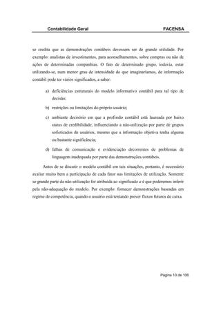Contabilidade Geral                                                 FACENSA



se credita que as demonstrações contábeis devessem ser de grande utilidade. Por
exemplo: analistas de investimentos, para aconselhamentos, sobre compras ou não de
ações de determinadas companhias. O fato de determinado grupo, todavia, estar
utilizando-se, num menor grau de intensidade do que imaginaríamos, de informação
contábil pode ter vários significados, a saber:

       a) deficiências estruturais do modelo informativo contábil para tal tipo de
           decisão;

       b) restrições ou limitações do próprio usuário;

       c) ambiente decisório em que a profissão contábil está laureada por baixo
           status de credibilidade, influenciando a não-utilização por parte de grupos
           sofisticados de usuários, mesmo que a informação objetiva tenha alguma
           ou bastante significância;

       d) falhas de comunicação e evidenciação decorrentes de problemas de
           linguagem inadequada por parte das demonstrações contábeis.

      Antes de se discutir o modelo contábil em tais situações, portanto, é necessário
avaliar muito bem a participação de cada fator nas limitações de utilização. Somente
se grande parte da não-utilização for atribuída ao significado a é que poderemos inferir
pela não-adequação do modelo. Por exemplo: fornecer demonstrações baseadas em
regime de competência, quando o usuário está tentando prever fluxos futuros de caixa.




                                                                          Página 10 de 106
 