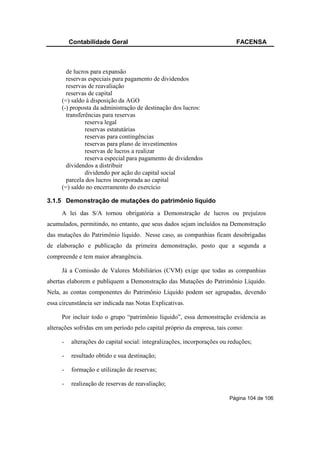 Contabilidade Geral                                               FACENSA



       de lucros para expansão
       reservas especiais para pagamento de dividendos
       reservas de reavaliação
       reservas de capital
     (=) saldo à disposição da AGO
     (-) proposta da administração de destinação dos lucros:
       transferências para reservas
               reserva legal
               reservas estatutárias
               reservas para contingências
               reservas para plano de investimentos
               reservas de lucros a realizar
               reserva especial para pagamento de dividendos
       dividendos a distribuir
               dividendo por ação do capital social
       parcela dos lucros incorporada ao capital
     (=) saldo no encerramento do exercício

3.1.5 Demonstração de mutações do patrimônio líquido
     A lei das S/A tornou obrigatória a Demonstração de lucros ou prejuízos
acumulados, permitindo, no entanto, que seus dados sejam incluídos na Demonstração
das mutações do Patrimônio líquido. Nesse caso, as companhias ficam desobrigadas
de elaboração e publicação da primeira demonstração, posto que a segunda a
compreende e tem maior abrangência.

     Já a Comissão de Valores Mobiliários (CVM) exige que todas as companhias
abertas elaborem e publiquem a Demonstração das Mutações do Patrimônio Líquido.
Nela, as contas componentes do Patrimônio Líquido podem ser agrupadas, devendo
essa circunstância ser indicada nas Notas Explicativas.

     Por incluir todo o grupo “patrimônio líquido”, essa demonstração evidencia as
alterações sofridas em um período pelo capital próprio da empresa, tais como:

     -   alterações do capital social: integralizações, incorporações ou reduções;

     -   resultado obtido e sua destinação;

     -   formação e utilização de reservas;

     -   realização de reservas de reavaliação;

                                                                         Página 104 de 106
 