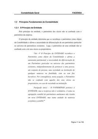 Contabilidade Geral                                             FACENSA



1.3   Princípios Fundamentais da Contabilidade

1.3.1 O Princípio da Entidade
      Pelo princípio da entidade, o patrimônio dos sócios não se confunde com o
patrimônio da empresa.

      O princípio da entidade determina que se reconheça o patrimônio como objeto
da Contabilidade e afirma a necessidade de diferenciação de um patrimônio particular
no universo de patrimônios existentes. Logo, o patrimônio de uma entidade não se
confunde com o de seus sócios ou proprietários.

                         “Art. 4º O Princípio da ENTIDADE reconhece o
                 Patrimônio como objeto da Contabilidade e afirma a
                 autonomia patrimonial, a necessidade da diferenciação de
                 um Patrimônio particular no universo dos patrimônios
                 existentes, independentemente de pertencer a uma pessoa,
                 um conjunto de pessoas, uma sociedade ou instituição de
                 qualquer natureza ou finalidade, com ou sem fins
                 lucrativos. Por conseqüência, nesta acepção, o Patrimônio
                 não se confunde com aqueles dos seus sócios ou
                 proprietários, no caso de sociedade ou instituição.

                         Parágrafo único – O PATRIMÔNIO pertence à
                 ENTIDADE, mas a recíproca não é verdadeira. A soma ou
                 agregação contábil de patrimônios autônomos não resulta
                 em nova ENTIDADE, mas numa unidade de natureza
                 econômico-contábil.”




                                                                       Página 11 de 106
 