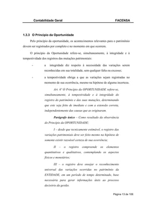 Contabilidade Geral                                            FACENSA



1.3.3 O Princípio da Oportunidade
     Pelo princípio da oportunidade, os acontecimentos relevantes para o patrimônio
devem ser registrados por completo e no momento em que ocorrem.

     O princípio da Oportunidade refere-se, simultaneamente, à integridade e à
tempestividade dos registros das mutações patrimoniais:

       -          a   integridade diz respeito à necessidade das variações serem
                  reconhecidas em sua totalidade, sem qualquer falta ou excesso;

       -          a tempestividade obriga a que as variações sejam registradas no
                  momento de sua ocorrência, mesmo na hipótese de alguma incerteza.

                         Art. 6º O Princípio da OPORTUNIDADE refere-se,
                  simultaneamente, à tempestividade e à integridade do
                  registro do patrimônio e das suas mutações, determinando
                  que este seja feito de imediato e com a extensão correta,
                  independentemente das causas que as originaram.

                         Parágrafo único – Como resultado da observância
                  do Princípio da OPORTUNIDADE:

                         I – desde que tecnicamente estimável, o registro das
                  variações patrimoniais deve ser feito mesmo na hipótese de
                  somente existir razoável certeza de sua ocorrência;

                         II   –   o   registro   compreende   os   elementos
                  quantitativos e qualitativos, contemplando os aspectos
                  físicos e monetários;

                         III – o registro deve ensejar o reconhecimento
                  universal das variações ocorridas no patrimônio da
                  ENTIDADE, em um período de tempo determinado, base
                  necessária para gerar informações úteis ao processo
                  decisório da gestão.

                                                                         Página 13 de 106
 
