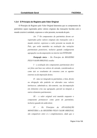 Contabilidade Geral                                                 FACENSA



1.3.4 O Princípio do Registro pelo Valor Original
     O Princípio do Registro pelo Valor Original determina que os componentes do
patrimônio sejam registrados pelos valores originais das transações havidas com o
mundo exterior à entidade, expressos a valor presente, na moeda do país.

                        Art. 7º Os componentes do patrimônio devem ser
                 registrados pelos valores originais das transações com o
                 mundo exterior, expressos a valor presente na moeda do
                 País, que serão mantidos na avaliação das variações
                 patrimoniais posteriores, inclusive quando configurarem
                 agregações ou decomposições no interior da ENTIDADE.

                        Parágrafo único – Do Princípio do REGISTRO
                 PELO VALOR ORIGINAL resulta:

                        I – a avaliação dos componentes patrimoniais deve
                 ser feita com base nos valores de entrada, considerando-se
                 como tais os resultantes do consenso com os agentes
                 externos ou da imposição destes;

                        II – uma vez integrado no patrimônio, o bem, direito
                 ou obrigação não poderão ter alterados seus valores
                 intrínsecos, admitindo-se, tão-somente, sua decomposição
                 em elementos e/ou sua agregação, parcial ou integral, a
                 outros elementos patrimoniais;

                        III – o valor original será mantido enquanto o
                 componente permanecer como parte do patrimônio,
                 inclusive quando da saída deste;

                        IV    –    Os    Princípios    da    ATUALIZAÇÃO
                 MONETÁRIA e do REGISTRO PELO VALOR ORIGINAL
                 são compatíveis entre si e complementares, dado que o


                                                                           Página 14 de 106
 