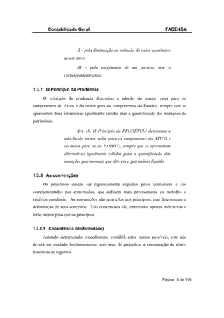 Contabilidade Geral                                                FACENSA



                           II – pela diminuição ou extinção do valor econômico
                  de um ativo;

                           III – pelo surgimento de um passivo, sem o
                  correspondente ativo.


1.3.7 O Princípio da Prudência
      O princípio da prudência determina a adoção do menor valor para os
componentes do Ativo e do maior para os componentes do Passivo, sempre que se
apresentem duas alternativas igualmente válidas para a quantificação das mutações do
patrimônio.

                           Art. 10. O Princípio da PRUDÊNCIA determina a
                  adoção do menor valor para os componentes do ATIVO e
                  do maior para os do PASSIVO, sempre que se apresentem
                  alternativas igualmente válidas para a quantificação das
                  mutações patrimoniais que alterem o patrimônio líquido.


1.3.8 As convenções
      Os princípios devem ser rigorosamente seguidos pelos contadores e são
complementados por convenções, que definem mais precisamente os métodos e
critérios contábeis. As convenções são restrições aos princípios, que determinam a
delimitação de seus conceitos. Tais convenções são, entretanto, apenas indicativas e
terão menor peso que os princípios.


1.3.8.1 Consistência (Uniformidade)

      Adotado determinado procedimento contábil, entre outros possíveis, este não
deverá ser mudado freqüentemente, sob pena de prejudicar a comparação de séries
históricas de registros.




                                                                         Página 18 de 106
 