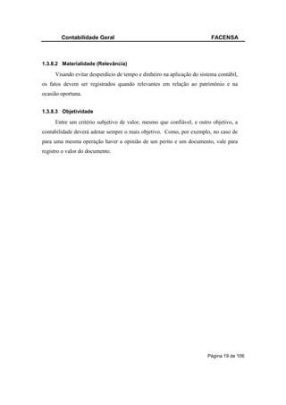 Contabilidade Geral                                              FACENSA



1.3.8.2 Materialidade (Relevância)

     Visando evitar desperdício de tempo e dinheiro na aplicação do sistema contábil,
os fatos devem ser registrados quando relevantes em relação ao patrimônio e na
ocasião oportuna.


1.3.8.3 Objetividade

     Entre um critério subjetivo de valor, mesmo que confiável, e outro objetivo, a
contabilidade deverá adotar sempre o mais objetivo. Como, por exemplo, no caso de
para uma mesma operação haver a opinião de um perito e um documento, vale para
registro o valor do documento.




                                                                       Página 19 de 106
 