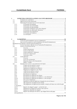 Contabilidade Geral                                                                                                   FACENSA




1                ESTRUTURA CONCEITUAL BÁSICA DA CONTABILIDADE....................................... 4
    1.1              INTRODUÇÃO E HISTÓRICO.................................................................................................. 4
    1.2              OBJETIVOS DA CONTABILIDADE. ........................................................................................ 5
    1.3              PRINCÍPIOS FUNDAMENTAIS DA CONTABILIDADE ............................................................. 11
       1.3.1              O Princípio da Entidade......................................................................................... 11
       1.3.2              O Princípio da Continuidade ................................................................................. 12
       1.3.3              O Princípio da Oportunidade................................................................................. 13
       1.3.4              O Princípio do Registro pelo Valor Original ......................................................... 14
       1.3.5              O Princípio da Atualização Monetária .................................................................. 15
       1.3.6              O Princípio da Competência .................................................................................. 15
       1.3.7              O Princípio da Prudência ...................................................................................... 18
       1.3.8              As convenções......................................................................................................... 18


2            PATRIMÔNIO ........................................................................................................................ 20
    2.1           CONCEITO DE PATRIMÔNIO E DE SUA COMPOSIÇÃO. ......................................................... 20
    2.2           EQUAÇÃO FUNDAMENTAL DO PATRIMÔNIO, ESTADOS PATRIMONIAIS E
    REPRESENTAÇÃO GRÁFICA DOS ESTADOS PATRIMONIAIS........................................................................ 21
    2.3           FATOS CONTÁBEIS E RESPECTIVAS VARIAÇÕES PATRIMONIAIS. ...................................... 23
    2.4           CONTAS - PLANO DE CONTAS ........................................................................................... 24
       2.4.1               Conceito ................................................................................................................. 24
       2.4.2               Contas Patrimoniais............................................................................................... 25
       2.4.3               Contas de Resultado............................................................................................... 26
       2.4.4               Contas unilaterais x bilaterais ............................................................................... 27
       2.4.5               Contas de compensação ......................................................................................... 27
       2.4.6               Teoria das contas ................................................................................................... 28
    2.5           LANÇAMENTOS ................................................................................................................. 29
       2.5.1               Conceito ................................................................................................................. 29
       2.5.2               Livros de escrituração............................................................................................ 29
       2.5.3               Elementos básicos dos lançamentos....................................................................... 32
       2.5.4               Débito / Crédito...................................................................................................... 33
    2.6           EXEMPLOS DE FATOS E LANÇAMENTOS CONTÁBEIS .......................................................... 34
       2.6.1               Compra de mercadorias a prazo............................................................................ 34
       2.6.2               Compra de mercadorias à vista ............................................................................. 36
       2.6.3               Pagamento de duplicata em dinheiro..................................................................... 37
       2.6.4               Pagamento de duplicata com cheque ..................................................................... 39
       2.6.5               venda de mercadorias a prazo ............................................................................... 41
       2.6.6               venda de mercadorias à vista ................................................................................. 43
       2.6.7               Recebimento de duplicata....................................................................................... 46
       2.6.8               Recebimento de duplicata em cheque..................................................................... 48
       2.6.9               Recebimento de duplicata em dinheiro e com abatimento ..................................... 50
       2.6.10              Recebimento de duplicata em dinheiro e com encargos......................................... 52
       2.6.11              Desconto de duplicatas........................................................................................... 54
       2.6.12              liquidação normal da duplicata (chegada do aviso do banco) .............................. 57
       2.6.13              Não pagamento de duplicata descontada............................................................... 60
       2.6.14              Não pagamento de duplicata descontada e tentativa do banco em cobrá-la após
       o vencimento........ ............................................................................................................................... 63
       2.6.15              Registro do aluguel a pagar – ao final do mês....................................................... 66
       2.6.16              Pagamento do aluguel incorrido no mês anterior.................................................. 69
       2.6.17              Pagamento adiantado de aluguéis ......................................................................... 71
       2.6.18              Registro da utilização do imóvel, cujo aluguel havia sido pago
       antecipadamente.. ............................................................................................................................... 72

                                                                                                                                   Página 2 de 106
 