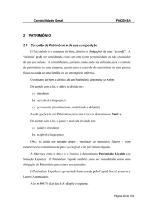Contabilidade Geral                                                 FACENSA



2 PATRIMÔNIO

2.1   Conceito de Patrimônio e de sua composição
      O Patrimônio é o conjunto de bens, direitos e obrigações de uma “azienda”. A
“azienda” pode ser considerada como um ente (com personalidade ou não) possuidor
de um patrimônio. A contabilidade, portanto, tanto pode ser utilizada para o controle
do patrimônio de uma empresa, quanto para o controle do patrimônio de uma pessoa
física ou ainda de uma família ou de um negócio informal.

      O conjunto de bens e direitos de um Patrimônio denomina-se Ativo.

      De acordo com a lei, o Ativo se divide em :

       a) circulante

       b) realizável a longo prazo

       c) permanente (investimentos, imobilizado e diferido)

      As obrigações de um Patrimônio para com terceiros denomina-se Passivo.

      De acordo com a lei, o passivo real está dividido em:

       a) passivo circulante

       b) exigível a longo prazo

      Obs.: há ainda um terceiro grupo - resultado de exercícios futuros – com
características simultâneas de passivo exigível e de patrimônio líquido.

      A diferença entre o Ativo e o Passivo é denominada Patrimônio Líquido (ou
Situação Líquida). O Patrimônio líquido também pode ser considerado como uma
obrigação do Patrimônio para com o seu possuidor.

      O Patrimônio Líquido é representado basicamente pelo Capital Social, reservas e
Lucros Acumulados.

      A lei 6.404/76 (Lei das S/A) dispõe o seguinte.


                                                                           Página 20 de 106
 