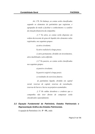Contabilidade Geral                                               FACENSA



                        Art. 178. No balanço, as contas serão classificadas
                 segundo os elementos do patrimônio que registrem, e
                 agrupadas de modo a facilitar o conhecimento e a análise
                 da situação financeira da companhia.

                              § 1º No ativo, as contas serão dispostas em
                 ordem decrescente de grau de liquidez dos elementos nelas
                 registrados, nos seguintes grupos:

                             a) ativo circulante;

                             b) ativo realizável a longo prazo;

                             c) ativo permanente, dividido em investimentos,
                 ativo imobilizado e ativo diferido.

                              § 2º No passivo, as contas serão classificadas
                 nos seguintes grupos:

                             a) passivo circulante;

                             b) passivo exigível a longo prazo;

                             c) resultados de exercícios futuros;

                              d) patrimônio líquido, dividido em capital
                 social, reservas de capital, reservas de reavaliação,
                 reservas de lucros e lucros ou prejuízos acumulados.

                              § 3º Os saldos devedores e credores que a
                 companhia     não   tiver   direito   de   compensar   serão
                 classificados separadamente.


2.2   Equação Fundamental do Patrimônio, Estados Patrimoniais e
      Representação Gráfica dos Estados Patrimoniais.
      A equação do Patrimônio é A - P = PL, onde:


                                                                        Página 21 de 106
 