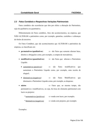 Contabilidade Geral                                            FACENSA



2.3   Fatos Contábeis e Respectivas Variações Patrimoniais
      Fatos contábeis são ocorrências que têm por efeito a alteração do Patrimônio,
seja ela qualitativa ou quantitativa.

      Diferentemente do Fatos contábeis, Atos são acontecimentos, na empresa, que
NÃO ALTERAM o patrimônio como, por exemplo, garantias, custódias e cobranças
de títulos de terceiros.

      Os Fatos Contábeis, que são acontecimentos que ALTERAM o patrimônio da
empresa, se classificam em:

      • permutativos (qualitativos)        ⇒ são Fatos que somente alteram bens,
         direitos e obrigações como, por exemplo, a compra de mercadorias;

      • modificativos (quantitativos)      ⇒ são Fatos que alteram o Patrimônio
         Líquido:

         • aumentativos (positivos)        ⇒     são   Fatos    modificativos   que
            aumentam o Patrimônio Líquido como, por exemplo, uma receita de
            aluguel;

         • diminutivos (negativos)         ⇒     são   Fatos    Modificativos   que
            diminuem o Patrimônio Líquido como, por exemplo, as despesas;

      • mistos                             ⇒ Fatos que, ao mesmo tempo, são
         permutativos e modificativos, ou seja, há troca de elemento patrimonial com
         lucro ou prejuízo:

              * aumentativos (positivos)   ⇒ venda com lucro, por exemplo;

              * diminutivos (negativos)    ⇒ venda com prejuízo, por exemplo.



      Exemplos:




                                                                       Página 23 de 106
 