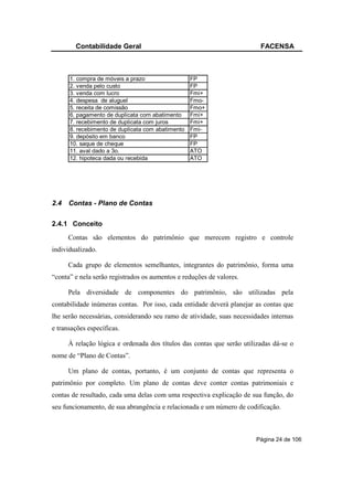 Contabilidade Geral                                              FACENSA



      1. compra de móveis a prazo                  FP
      2. venda pelo custo                          FP
      3. venda com lucro                           Fmi+
      4. despesa de aluguel                        Fmo-
      5. receita de comissão                       Fmo+
      6. pagamento de duplicata com abatimento     Fmi+
      7. recebimento de duplicata com juros        Fmi+
      8. recebimento de duplicata com abatimento   Fmi-
      9. depósito em banco                         FP
      10. saque de cheque                          FP
      11. aval dado a 3o.                          ATO
      12. hipoteca dada ou recebida                ATO




2.4   Contas - Plano de Contas

2.4.1 Conceito
      Contas são elementos do patrimônio que merecem registro e controle
individualizado.

      Cada grupo de elementos semelhantes, integrantes do patrimônio, forma uma
“conta” e nela serão registrados os aumentos e reduções de valores.

      Pela diversidade de componentes do patrimônio, são utilizadas pela
contabilidade inúmeras contas. Por isso, cada entidade deverá planejar as contas que
lhe serão necessárias, considerando seu ramo de atividade, suas necessidades internas
e transações específicas.

      À relação lógica e ordenada dos títulos das contas que serão utilizadas dá-se o
nome de “Plano de Contas”.

      Um plano de contas, portanto, é um conjunto de contas que representa o
patrimônio por completo. Um plano de contas deve conter contas patrimoniais e
contas de resultado, cada uma delas com uma respectiva explicação de sua função, do
seu funcionamento, de sua abrangência e relacionada e um número de codificação.



                                                                       Página 24 de 106
 