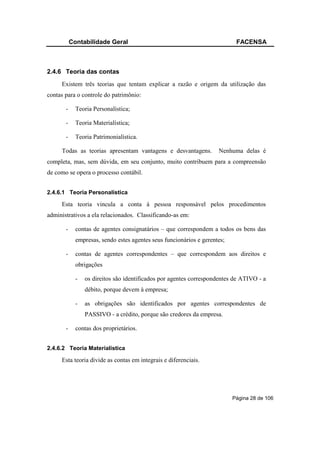 Contabilidade Geral                                              FACENSA



2.4.6 Teoria das contas
     Existem três teorias que tentam explicar a razão e origem da utilização das
contas para o controle do patrimônio:

       -     Teoria Personalística;

       -     Teoria Materialística;

       -     Teoria Patrimonialística.

     Todas as teorias apresentam vantagens e desvantagens.           Nenhuma delas é
completa, mas, sem dúvida, em seu conjunto, muito contribuem para a compreensão
de como se opera o processo contábil.


2.4.6.1 Teoria Personalística

     Esta teoria vincula a conta à pessoa responsável pelos procedimentos
administrativos a ela relacionados. Classificando-as em:

       -     contas de agentes consignatários – que correspondem a todos os bens das
             empresas, sendo estes agentes seus funcionários e gerentes;

       -     contas de agentes correspondentes – que correspondem aos direitos e
             obrigações

             -   os direitos são identificados por agentes correspondentes de ATIVO - a
                 débito, porque devem à empresa;

             -   as obrigações são identificados por agentes correspondentes de
                 PASSIVO - a crédito, porque são credores da empresa.

       -     contas dos proprietários.


2.4.6.2 Teoria Materialística

     Esta teoria divide as contas em integrais e diferenciais.




                                                                           Página 28 de 106
 