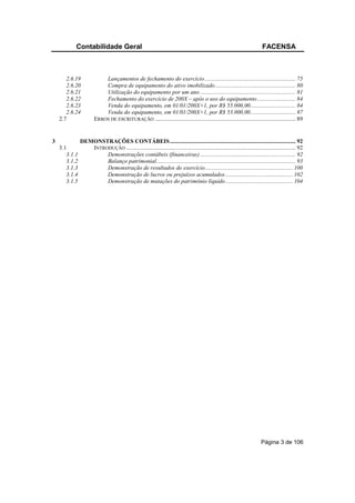 Contabilidade Geral                                                                                             FACENSA



       2.6.19              Lançamentos de fechamento do exercício .............................................................. 75
       2.6.20              Compra de equipamento do ativo imobilizado....................................................... 80
       2.6.21              Utilização do equipamento por um ano ................................................................. 81
       2.6.22              Fechamento do exercício de 200X – após o uso do equipamento .......................... 84
       2.6.23              Venda do equipamento, em 01/01/200X+1, por R$ 55.000,00............................... 84
       2.6.24              Venda do equipamento, em 01/01/200X+1, por R$ 53.000,00............................... 87
    2.7                ERROS DE ESCRITURAÇÃO ................................................................................................ 89


3              DEMONSTRAÇÕES CONTÁBEIS...................................................................................... 92
    3.1           INTRODUÇÃO .................................................................................................................... 92
       3.1.1           Demonstrações contábeis (financeiras) ................................................................. 92
       3.1.2           Balanço patrimonial............................................................................................... 93
       3.1.3           Demonstração de resultados do exercício............................................................ 100
       3.1.4           Demonstração de lucros ou prejuízos acumulados .............................................. 102
       3.1.5           Demonstração de mutações do patrimônio líquido.............................................. 104




                                                                                                                           Página 3 de 106
 