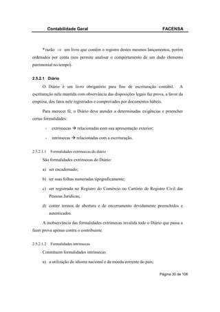 Contabilidade Geral                                             FACENSA



      * razão ⇒ um livro que contém o registro destes mesmos lançamentos, porém
ordenados por conta (nos permite analisar o comportamento de um dado elemento
patrimonial no tempo).


2.5.2.1 Diário

      O Diário é um livro obrigatório para fins de escrituração contábil.             A
escrituração nele mantida com observância das disposições legais faz prova, a favor da
empresa, dos fatos nele registrados e comprovados por documentos hábeis.

      Para merecer fé, o Diário deve atender a determinadas exigências e preencher
certas formalidades:

        -     extrínsecas    relacionadas com sua apresentação exterior;

        -     intrínsecas    relacionadas com a escrituração.


2.5.2.1.1    Formalidades extrínsecas do diário

      São formalidades extrínsecas do Diário:

      a) ser encadernado;

      b) ter suas folhas numeradas tipograficamente;

      c) ser registrado no Registro do Comércio ou Cartório de Registro Civil das
            Pessoas Jurídicas;

      d) conter termos de abertura e de encerramento devidamente preenchidos e
            autenticados.

      A inobservância das formalidades extrínsecas invalida todo o Diário que passa a
fazer prova apenas contra o contribuinte.


2.5.2.1.2    Formalidades intrínsecas

      Constituem formalidades intrínsecas:

      a) a utilização do idioma nacional e da moeda corrente do país;

                                                                           Página 30 de 106
 